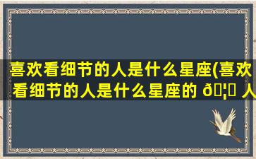 喜欢看细节的人是什么星座(喜欢看细节的人是什么星座的 🦆 人)